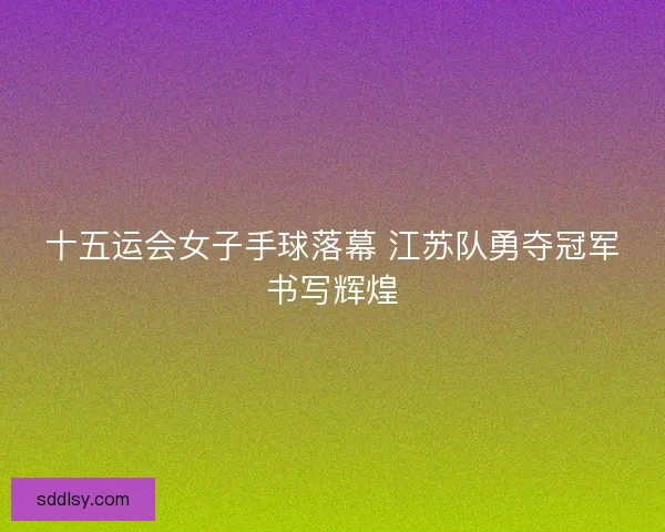 十五运会女子手球落幕 江苏队勇夺冠军书写辉煌